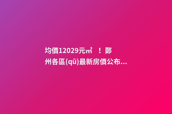 均價12029元/㎡！鄭州各區(qū)最新房價公布！購房前需要注意哪些事？